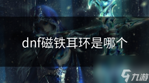 DNF玩家必看！磁铁耳环究竟有多强？属性加成让你轻松碾压敌人