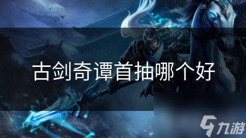 古剑奇谭首抽选错角色？这份攻略让你开局就赢在起跑线