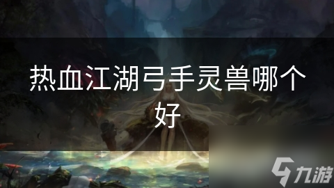 热血江湖弓手灵兽怎么选？全面指南为你揭秘更佳选择