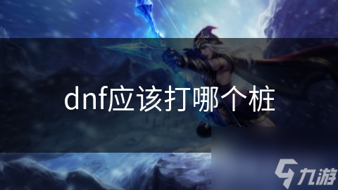 DNF打桩不知选哪个桩位？实力与需求帮你挑最合适的