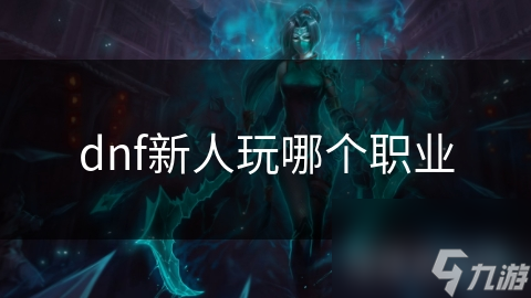 DNF新手必看！这些热门职业怎么选？操作简单易上手