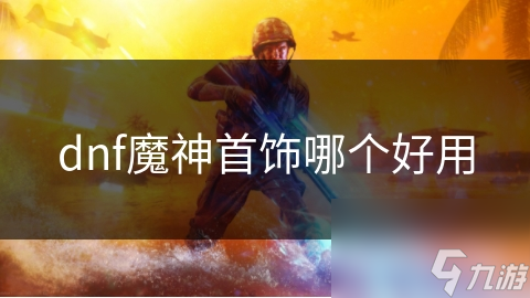 地下城与勇士魔神首饰怎么选？各类型详细解析来了