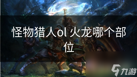 怪物猎人OL中，想征服强力火龙？这些部位信息你了解吗