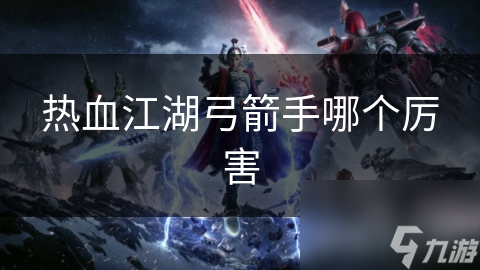 武侠世界大揭秘！热血江湖中谁才是最厉害的弓箭手？