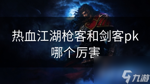 热血江湖枪客和剑客谁更厉害？独特技能与战斗风格大揭秘