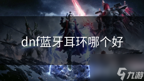 DNF游戏蓝牙耳机怎么选？音质、舒适度、续航一个都不能少